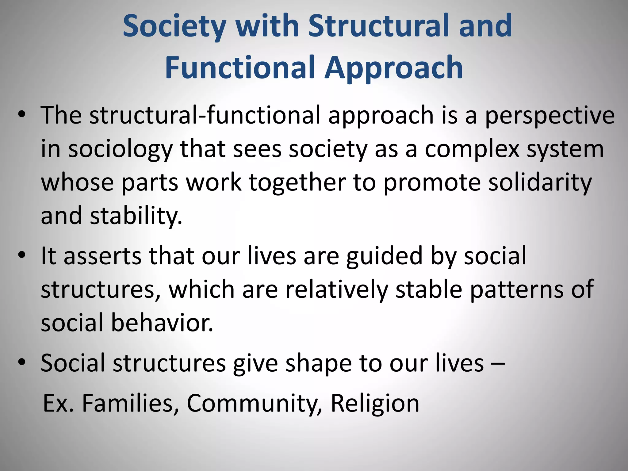 Society with Structural and
Functional Approach
• The structural-functional approach is a perspective
in sociology that sees society as a complex system
whose parts work together to promote solidarity
and stability.
• It asserts that our lives are guided by social
structures, which are relatively stable patterns of
social behavior.
• Social structures give shape to our lives –
Ex. Families, Community, Religion
 