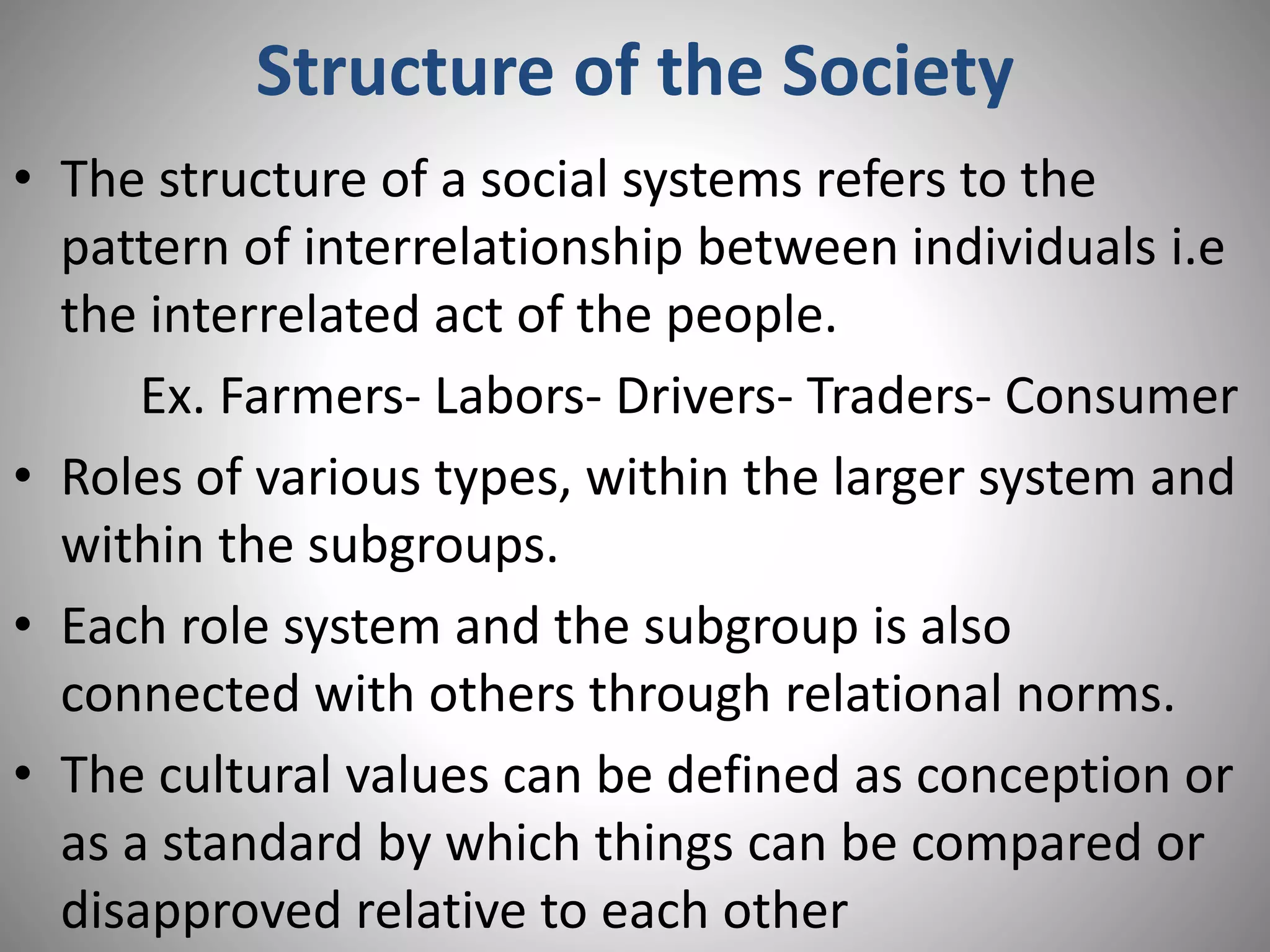 Structure of the Society
• The structure of a social systems refers to the
pattern of interrelationship between individuals i.e
the interrelated act of the people.
Ex. Farmers- Labors- Drivers- Traders- Consumer
• Roles of various types, within the larger system and
within the subgroups.
• Each role system and the subgroup is also
connected with others through relational norms.
• The cultural values can be defined as conception or
as a standard by which things can be compared or
disapproved relative to each other
 