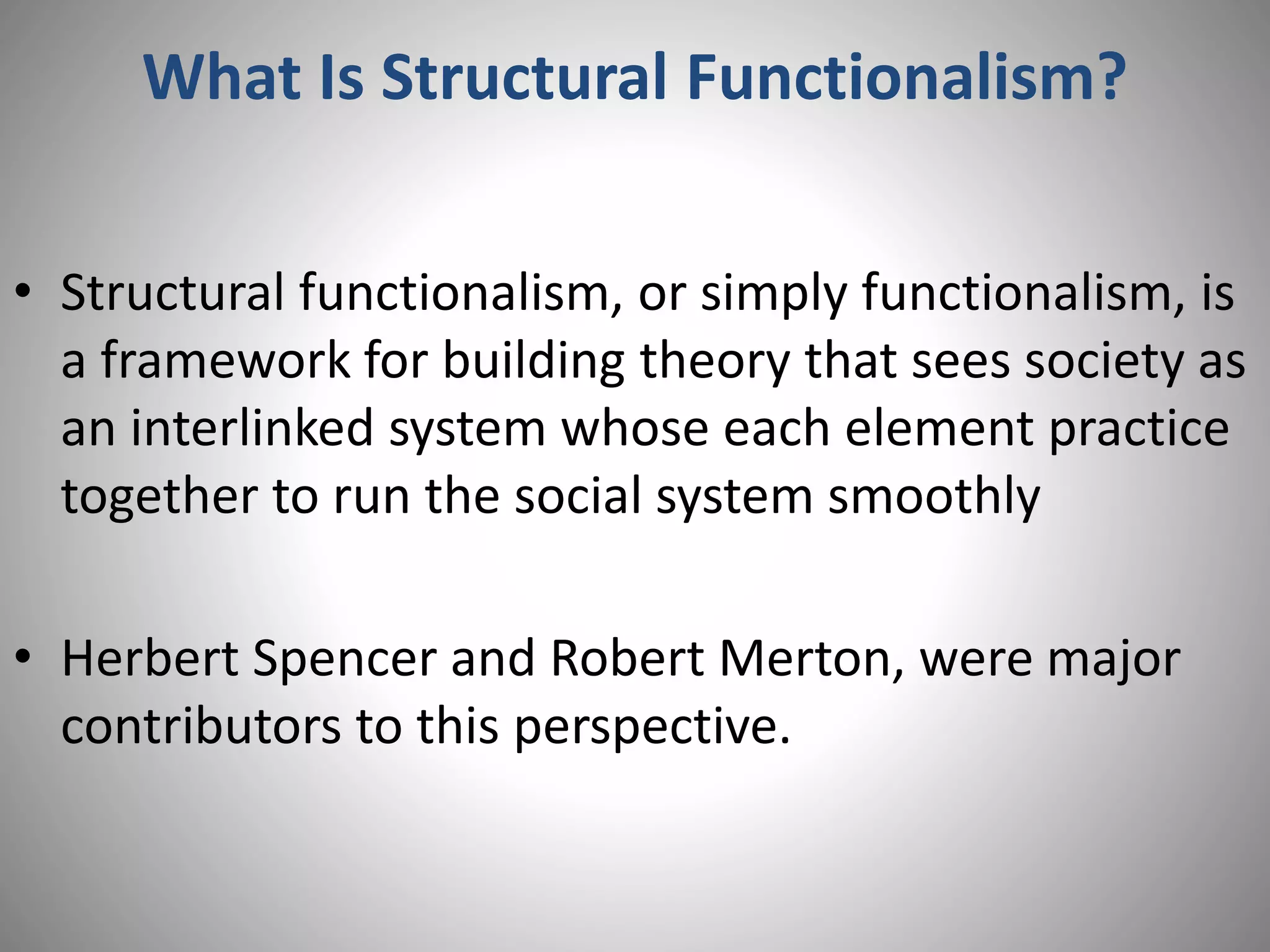 What Is Structural Functionalism?
• Structural functionalism, or simply functionalism, is
a framework for building theory that sees society as
an interlinked system whose each element practice
together to run the social system smoothly
• Herbert Spencer and Robert Merton, were major
contributors to this perspective.
 