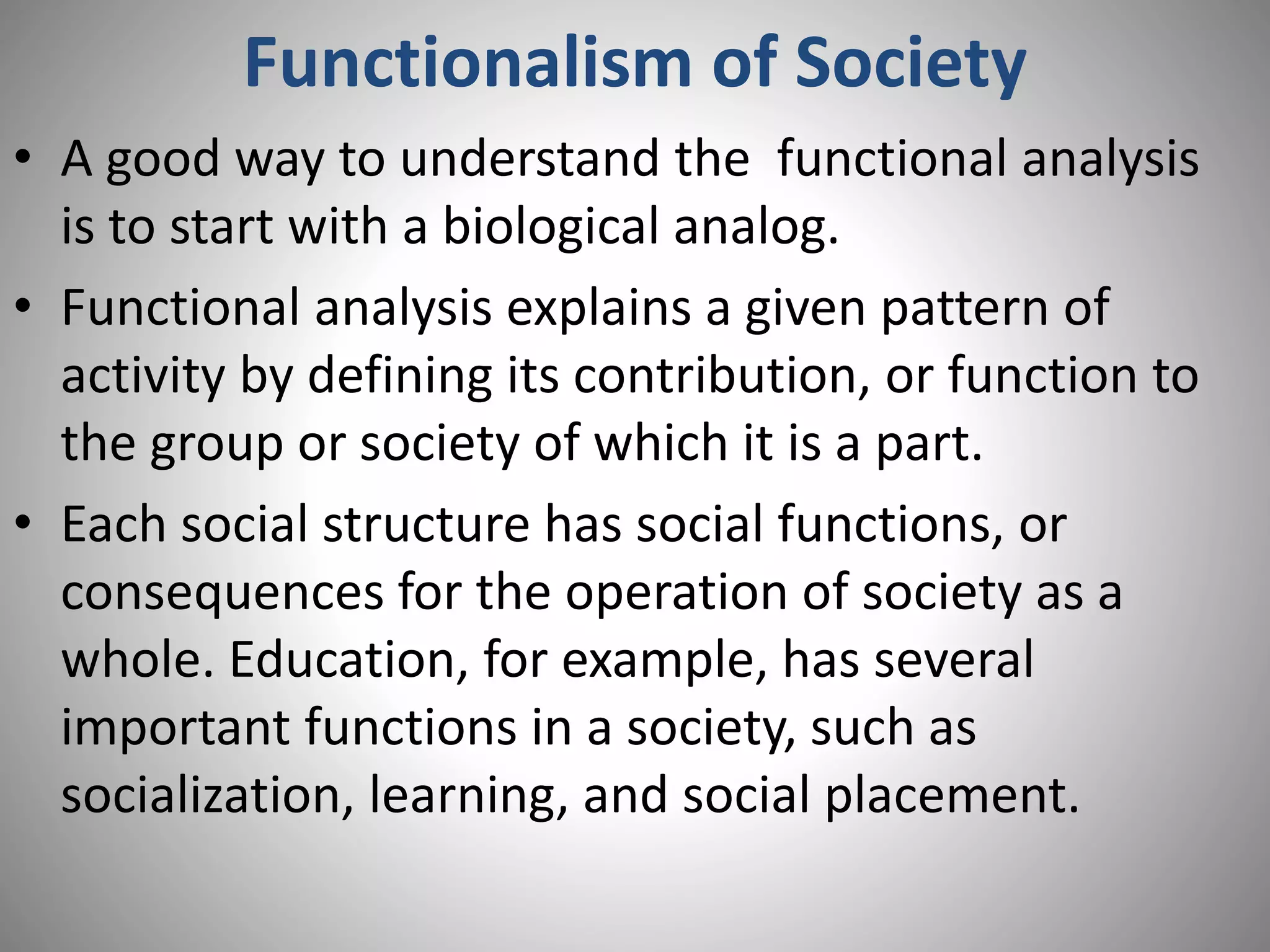Functionalism of Society
• A good way to understand the functional analysis
is to start with a biological analog.
• Functional analysis explains a given pattern of
activity by defining its contribution, or function to
the group or society of which it is a part.
• Each social structure has social functions, or
consequences for the operation of society as a
whole. Education, for example, has several
important functions in a society, such as
socialization, learning, and social placement.
 