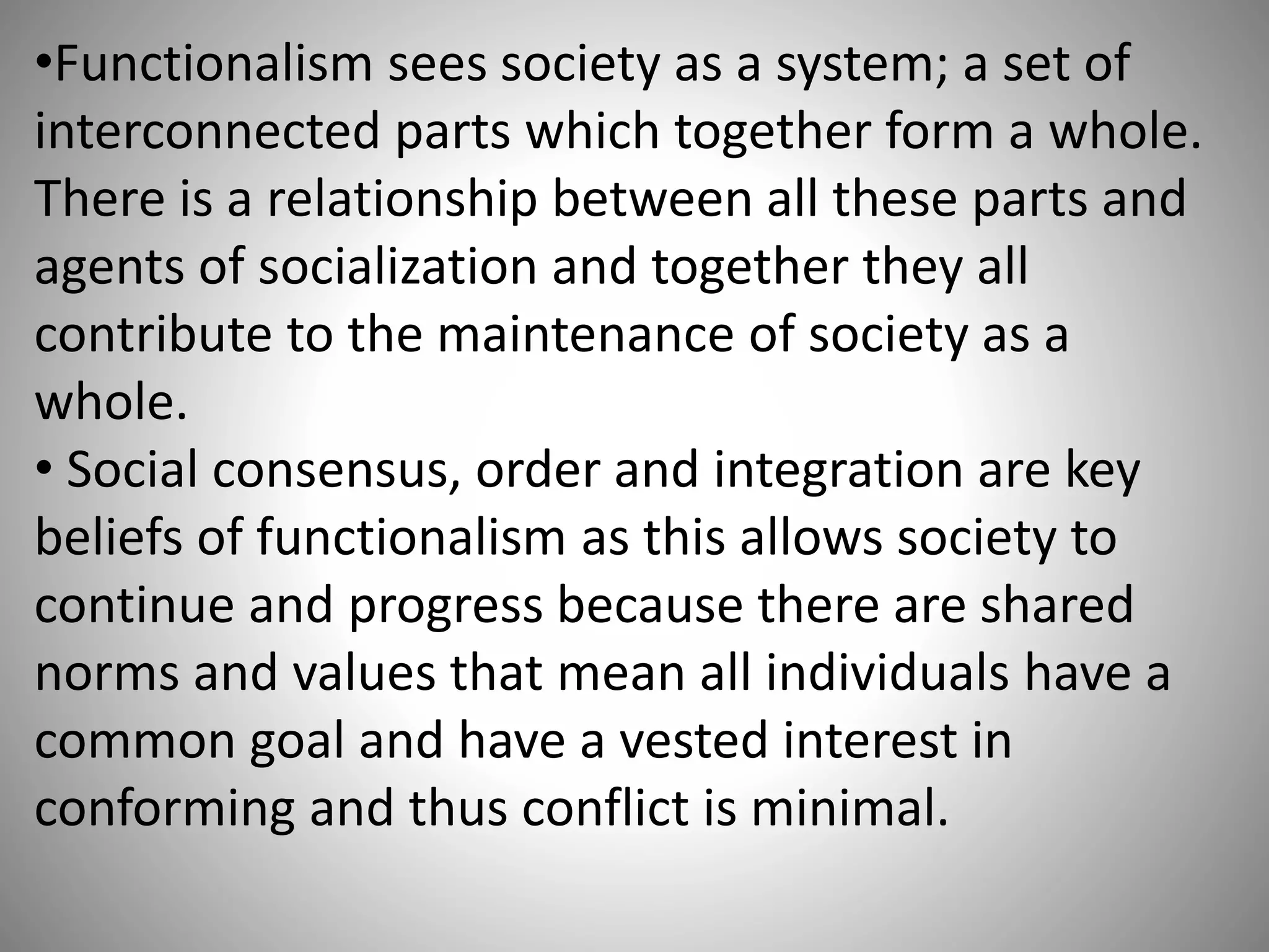 •Functionalism sees society as a system; a set of
interconnected parts which together form a whole.
There is a relationship between all these parts and
agents of socialization and together they all
contribute to the maintenance of society as a
whole.
• Social consensus, order and integration are key
beliefs of functionalism as this allows society to
continue and progress because there are shared
norms and values that mean all individuals have a
common goal and have a vested interest in
conforming and thus conflict is minimal.
 