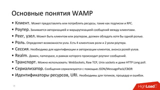 Основные понятия WAMP
• Клиент. Может предоставлять или потреблять ресурсы, такие как подписки и RPC.
• Роутер. Занимается авторизацией и маршрутизацией сообщений между клиентами.
• Peer, узел. Может быть клиентом или роутером, должен обладать хотя бы одной ролью.
• Роль. Определяет возможности узла. Есть 4 клиентских роли и 2 роли роутера.
• Сессия. Необходима для идентификации и авторизации клиентов, анонса ролей узлов.
• Realm. Домен, namespace, в рамках которого происходит роутинг сообщений.
• Транспорт. Можно использовать: WebSockets, Raw TCP, Unix sockets и даже HTTP Long poll.
• Сериализатор. Cообщения сериализуются с помощью JSON/MessagePack/CBOR
• Идентификаторы ресурсов, URI. Необходимы для топиков, процедур и ошибок.
19
 