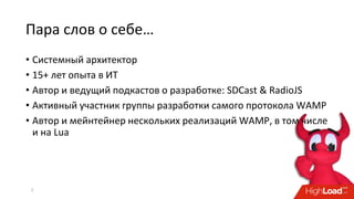 Пара слов о себе…
2
• Системный архитектор
• 15+ лет опыта в ИТ
• Автор и ведущий подкастов о разработке: SDCast & RadioJS
• Активный участник группы разработки самого протокола WAMP
• Автор и мейнтейнер нескольких реализаций WAMP, в том числе
и на Lua
 