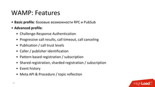 WAMP: Features
• Basic profile: базовые возможности RPC и PubSub
• Advanced profile:
• Challenge-Response Authentication
• Progressive call results, call timeout, call canceling
• Publication / call trust levels
• Caller / publisher identification
• Pattern based registration / subscription
• Shared registration, sharded registration / subscription
• Event history
• Meta API & Procedure / topic reflection
20
 