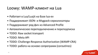 Loowy: WAMP-клиент на Lua
30
• Работает в Lua/Luajit на базе lua-ev
• Поддерживает JSON- и Msgpack-сериализаторы
• Поддерживает ряд фич из Advanced Profile
• Автоматическое переподключение и переподписка
• TODO: Raw socket transport
• TODO: Meta API
• TODO: Challenge-Response Authorization (WAMP-CRA)
• TODO: работа на основе сопрограмм (coroutines)
 
