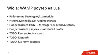 Wiola: WAMP роутер на Lua
• Работает на базе Nginx/Lua module
• Использует Redis для runtime storage
• Поддерживает JSON- и MessagePack-сериализаторы
• Поддерживает ряд фич из Advanced Profile
• TODO: Raw socket transport
• TODO: Meta API
• TODO: lua-resty-postgres
33
 