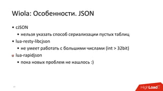 Wiola: Особенности. JSON
• cJSON
• нельзя указать способ сериализации пустых таблиц
• lua-resty-libcjson
• не умеет работать с большими числами (int > 32bit)
lua-rapidjson
• пока новых проблем не нашлось :)
37
 