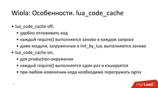 Wiola: Особенности. lua_code_cache
39
• lua_code_cache off;
• удобно отлаживать код
• каждый require() выполняется заново в каждом запросе
• даже модули, загруженные в init_by_lua, выполняются заново
• lua_code_cache on;
• для production-окружения
• каждый require() выполняется один раз и кэшируется
• при любом изменении кода необходимо перегружать nginx
 