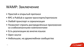 WAMP: Заключение
• Простой и открытый протокол
• RPC и PubSub в одном транспорте/протоколе
• Любой транспорт и сериализация
• Позволяет строить распределённые приложения
со слабосвязанными компонентами
• Есть реализации во многих языках
• Open source
• Небольшое, но дружелюбное сообщество
42
 