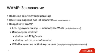 WAMP: Заключение
• Полезное архитектурное решение
• Отличный вариант для IoT-проекта!(имхо: лучше чем MQTT)
• Попробуйте WAMP:
• Есть nginx/openresty? — попробуйте Wiola (bit.ly/wiola-router)
• Используете docker?
• docker pull 421p/wiola
• docker pull crossbario/crossbar
• WAMP-клиент на любой вкус и цвет (wamp-proto.org/implementations/)
43
 