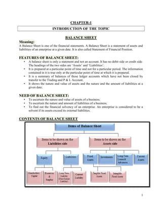 1
CHAPTER-1
INTRODUCTION OF THE TOPIC
BALANCE SHEET
Meaning:
A Balance Sheet is one of the financial statements. A Balance Sheet is a statement of assets and
liabilities of an enterprise at a given date. It is also called Statement of Financial Position.
FEATURES OF BALANCE SHEET:
• A balance sheet is only a statement and not an account. It has no debit side or credit side.
The headings of the two sides are ‘Assets’ and ‘Liabilities’.
• It is prepared at a particular point of time and not for a particular period. The information
contained in it is true only at the particular point of time at which it is prepared.
• It is a summary of balances of those ledger accounts which have not been closed by
transfer to the Trading and P & L Account.
• It shows the nature and value of assets and the nature and the amount of liabilities at a
given date.
NEED OF BALANCE SHEET:
• To ascertain the nature and value of assets of a business.
• To ascertain the nature and amount of liabilities of a business.
• To find out the financial solvency of an enterprise. An enterprise is considered to be a
solvent if its assets exceed its external liabilities.
CONTENTS OF BALANCE SHEET
 
