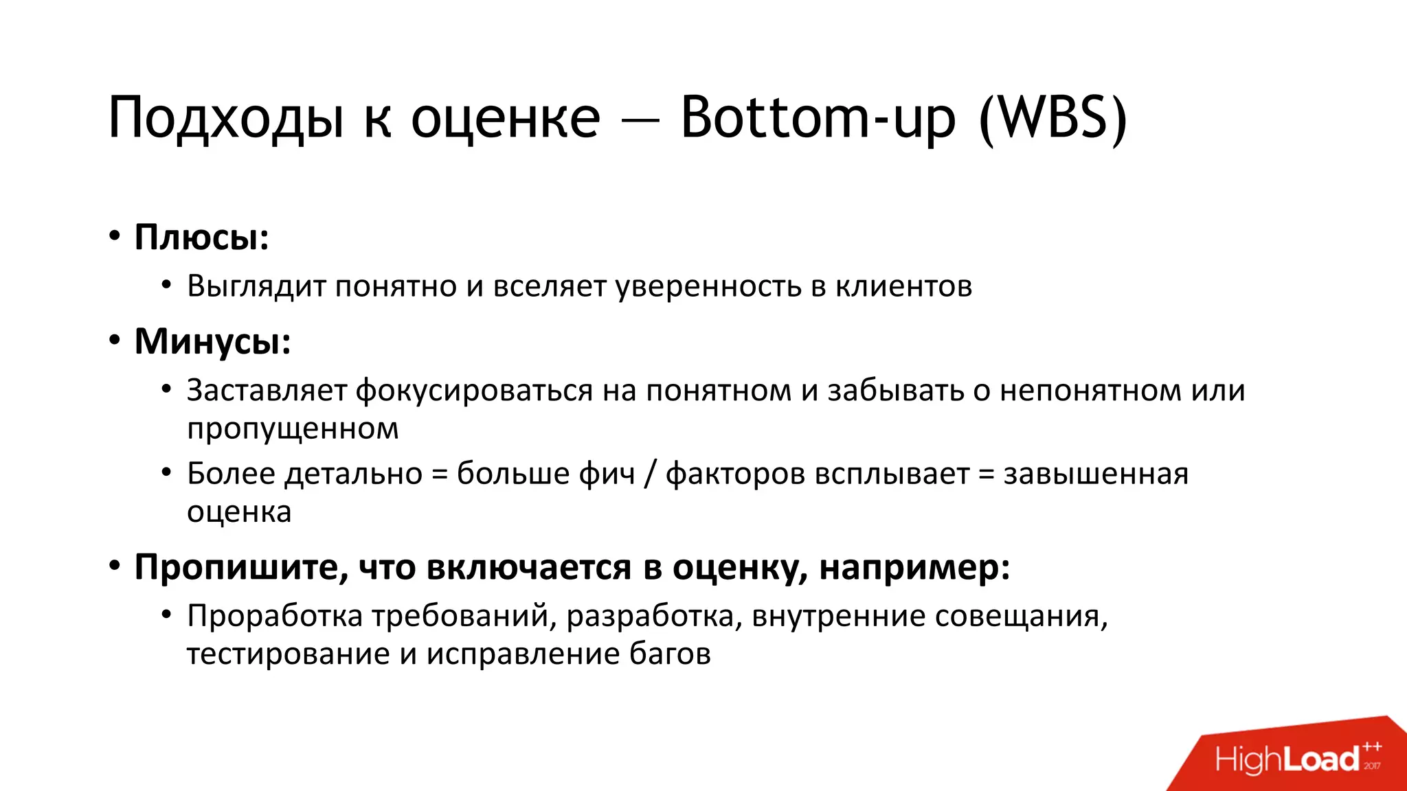 Подходы к оценке — Bottom-up (WBS)
• Плюсы:
• Выглядит понятно и вселяет уверенность в клиентов
• Минусы:
• Заставляет фокусироваться на понятном и забывать о непонятном или
пропущенном
• Более детально = больше фич / факторов всплывает = завышенная
оценка
• Пропишите, что включается в оценку, например:
• Проработка требований, разработка, внутренние совещания,
тестирование и исправление багов
 