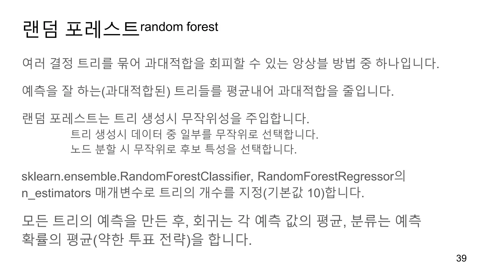 랜덤 포레스트random forest
여러 결정 트리를 묶어 과대적합을 회피할 수 있는 앙상블 방법 중 하나입니다.
예측을 잘 하는(과대적합된) 트리들를 평균내어 과대적합을 줄입니다.
랜덤 포레스트는 트리 생성시 무작위성을 주입합니다.
트리 생성시 데이터 중 일부를 무작위로 선택합니다.
노드 분할 시 무작위로 후보 특성을 선택합니다.
sklearn.ensemble.RandomForestClassifier, RandomForestRegressor의
n_estimators 매개변수로 트리의 개수를 지정(기본값 10)합니다.
모든 트리의 예측을 만든 후, 회귀는 각 예측 값의 평균, 분류는 예측
확률의 평균(약한 투표 전략)을 합니다.
39
 