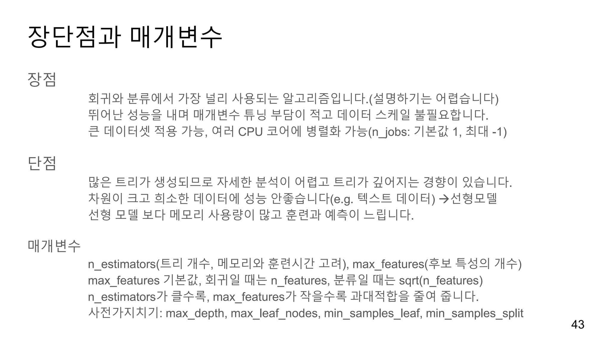 장단점과 매개변수
장점
회귀와 분류에서 가장 널리 사용되는 알고리즘입니다.(설명하기는 어렵습니다)
뛰어난 성능을 내며 매개변수 튜닝 부담이 적고 데이터 스케일 불필요합니다.
큰 데이터셋 적용 가능, 여러 CPU 코어에 병렬화 가능(n_jobs: 기본값 1, 최대 -1)
단점
많은 트리가 생성되므로 자세한 분석이 어렵고 트리가 깊어지는 경향이 있습니다.
차원이 크고 희소한 데이터에 성능 안좋습니다(e.g. 텍스트 데이터) 선형모델
선형 모델 보다 메모리 사용량이 많고 훈련과 예측이 느립니다.
매개변수
n_estimators(트리 개수, 메모리와 훈련시간 고려), max_features(후보 특성의 개수)
max_features 기본값, 회귀일 때는 n_features, 분류일 때는 sqrt(n_features)
n_estimators가 클수록, max_features가 작을수록 과대적합을 줄여 줍니다.
사전가지치기: max_depth, max_leaf_nodes, min_samples_leaf, min_samples_split
43
 