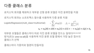 다중 클래스 분류
로지스틱 회귀를 제외하고 대부분 선형 분류 모델은 이진 분류만을 지원
로지스틱 회귀는 소프트맥스 함수를 사용하여 다중 분류 지원
LogisticRegression(multi_class=multinomial)
대부분 모델들은 클래스마다 따로 이진 분류 모델을 만드는 일대다one-vs-rest
방식(또는 one-vs-all)을 사용하여 이진 분류 모델 중에서 가장 높은 점수의
클래스가 선택
클래스마다 가중치와 절편이 만들어짐
15
−
𝑖=1
𝑛
𝑦𝑙𝑜𝑔 𝑦 , 𝑦𝑐 =
𝑒 𝑧 𝑐
𝑘=1
𝐾
𝑒 𝑧 𝑘
𝑧 𝑘 = 𝑤 𝑘 0 × 𝑥 0 + 𝑤 𝑘 1 × 𝑥 1 + ⋯ + 𝑤 𝑘 𝑝 × 𝑥 𝑝 + 𝑏 𝑘
 