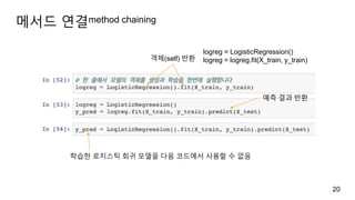 메서드 연결method chaining
20
객체(self) 반환
logreg = LogisticRegression()
logreg = logreg.fit(X_train, y_train)
예측 결과 반환
학습한 로지스틱 회귀 모델을 다음 코드에서 사용할 수 없음
 