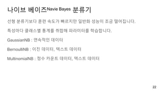 나이브 베이즈Navie Bayes 분류기
선형 분류기보다 훈련 속도가 빠르지만 일반화 성능이 조금 떨어집니다.
특성마다 클래스별 통계를 취합해 파라미터를 학습합니다.
GaussianNB : 연속적인 데이터
BernoulliNB : 이진 데이터, 텍스트 데이터
MultinomialNB : 정수 카운트 데이터, 텍스트 데이터
22
 