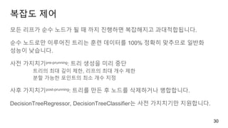 복잡도 제어
모든 리프가 순수 노드가 될 때 까지 진행하면 복잡해지고 과대적합됩니다.
순수 노드로만 이루어진 트리는 훈련 데이터를 100% 정확히 맞추므로 일반화
성능이 낮습니다.
사전 가지치기pre-prunning: 트리 생성을 미리 중단
트리의 최대 깊이 제한, 리프의 최대 개수 제한
분할 가능한 포인트의 최소 개수 지정
사후 가지치기post-prunning: 트리를 만든 후 노드를 삭제하거나 병합합니다.
DecisionTreeRegressor, DecisionTreeClassifier는 사전 가지치기만 지원합니다.
30
 