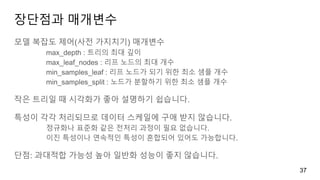장단점과 매개변수
모델 복잡도 제어(사전 가지치기) 매개변수
max_depth : 트리의 최대 깊이
max_leaf_nodes : 리프 노드의 최대 개수
min_samples_leaf : 리프 노드가 되기 위한 최소 샘플 개수
min_samples_split : 노드가 분할하기 위한 최소 샘플 개수
작은 트리일 때 시각화가 좋아 설명하기 쉽습니다.
특성이 각각 처리되므로 데이터 스케일에 구애 받지 않습니다.
정규화나 표준화 같은 전처리 과정이 필요 없습니다.
이진 특성이나 연속적인 특성이 혼합되어 있어도 가능합니다.
단점: 과대적합 가능성 높아 일반화 성능이 좋지 않습니다.
37
 