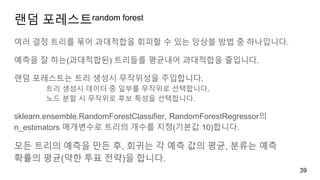 랜덤 포레스트random forest
여러 결정 트리를 묶어 과대적합을 회피할 수 있는 앙상블 방법 중 하나입니다.
예측을 잘 하는(과대적합된) 트리들를 평균내어 과대적합을 줄입니다.
랜덤 포레스트는 트리 생성시 무작위성을 주입합니다.
트리 생성시 데이터 중 일부를 무작위로 선택합니다.
노드 분할 시 무작위로 후보 특성을 선택합니다.
sklearn.ensemble.RandomForestClassifier, RandomForestRegressor의
n_estimators 매개변수로 트리의 개수를 지정(기본값 10)합니다.
모든 트리의 예측을 만든 후, 회귀는 각 예측 값의 평균, 분류는 예측
확률의 평균(약한 투표 전략)을 합니다.
39
 