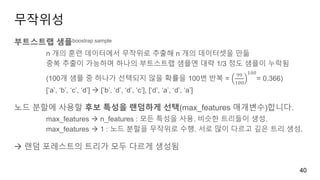 무작위성
부트스트랩 샘플boostrap sample
n 개의 훈련 데이터에서 무작위로 추출해 n 개의 데이터셋을 만듦
중복 추출이 가능하며 하나의 부트스트랩 샘플엔 대략 1/3 정도 샘플이 누락됨
(100개 샘플 중 하나가 선택되지 않을 확률을 100번 반복 =
99
100
100
= 0.366)
[‘a’, ‘b’, ‘c’, ‘d’]  [’b’, ‘d’, ‘d’, ‘c’], [‘d’, ‘a’, ‘d’, ‘a’]
노드 분할에 사용할 후보 특성을 랜덤하게 선택(max_features 매개변수)합니다.
max_features  n_features : 모든 특성을 사용. 비슷한 트리들이 생성.
max_features  1 : 노드 분할을 무작위로 수행. 서로 많이 다르고 깊은 트리 생성.
 랜덤 포레스트의 트리가 모두 다르게 생성됨
40
 