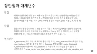 장단점과 매개변수
장점
회귀와 분류에서 가장 널리 사용되는 알고리즘입니다.(설명하기는 어렵습니다)
뛰어난 성능을 내며 매개변수 튜닝 부담이 적고 데이터 스케일 불필요합니다.
큰 데이터셋 적용 가능, 여러 CPU 코어에 병렬화 가능(n_jobs: 기본값 1, 최대 -1)
단점
많은 트리가 생성되므로 자세한 분석이 어렵고 트리가 깊어지는 경향이 있습니다.
차원이 크고 희소한 데이터에 성능 안좋습니다(e.g. 텍스트 데이터) 선형모델
선형 모델 보다 메모리 사용량이 많고 훈련과 예측이 느립니다.
매개변수
n_estimators(트리 개수, 메모리와 훈련시간 고려), max_features(후보 특성의 개수)
max_features 기본값, 회귀일 때는 n_features, 분류일 때는 sqrt(n_features)
n_estimators가 클수록, max_features가 작을수록 과대적합을 줄여 줍니다.
사전가지치기: max_depth, max_leaf_nodes, min_samples_leaf, min_samples_split
43
 