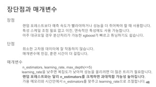 장단점과 매개변수
장점
랜덤 포레스트보다 예측 속도가 빨라야하거나 성능을 더 쥐어짜야 할 때 사용합니다.
특성 스케일 조정 필요 없고 이진, 연속적인 특성에도 사용 가능합니다.
아주 대규모일 경우 분산처리가 가능한 xgboost가 빠르고 튜닝하기도 쉽습니다.
단점
희소한 고차원 데이터에 잘 작동하지 않습니다.
매개변수에 민감, 훈련 시간이 더 걸립니다.
매개변수
n_estimators, learning_rate, max_depth(<=5)
learning_rate을 낮추면 복잡도가 낮아져 성능을 올리려면 더 많은 트리가 필요합니다.
랜덤 포레스트와는 달리 n_estimators를 크게하면 과대적합 가능성 높아집니다.
가용 메모리와 시간안에서 n_estimators를 맞추고 learning_rate으로 조절합니다. 48
 