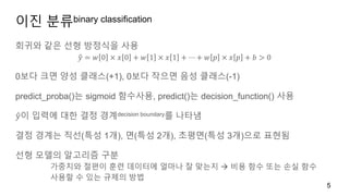 이진 분류binary classification
회귀와 같은 선형 방정식을 사용
𝑦 = 𝑤 0 × 𝑥 0 + 𝑤 1 × 𝑥 1 + ⋯ + 𝑤 𝑝 × 𝑥 𝑝 + 𝑏 > 0
0보다 크면 양성 클래스(+1), 0보다 작으면 음성 클래스(-1)
predict_proba()는 sigmoid 함수사용, predict()는 decision_function() 사용
𝑦이 입력에 대한 결정 경계decision boundary를 나타냄
결정 경계는 직선(특성 1개), 면(특성 2개), 초평면(특성 3개)으로 표현됨
선형 모델의 알고리즘 구분
가중치와 절편이 훈련 데이터에 얼마나 잘 맞는지  비용 함수 또는 손실 함수
사용할 수 있는 규제의 방법
5
 