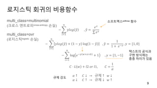 로지스틱 회귀의 비용함수
multi_class=multinomial
(크로스 엔트로피cross-entropy 손실)
multi_class=ovr
(로지스틱logistic 손실)
9
−
𝑖=1
𝑛
𝑦𝑙𝑜𝑔 𝑦 , 𝑦 =
𝑒 𝑧
𝑒 𝑧
−
𝑖=1
𝑛
𝑦𝑙𝑜𝑔 𝑦 + 1 − 𝑦 log 1 − 𝑦 , 𝑦 =
1
1 + 𝑒−𝑧
, 𝑦 = {1, 0}
−
𝑖=1
𝑛
log 𝑒−𝑦 𝑤×𝑥+𝑏
+ 1 , 𝑦 = {1, −1}
𝐶 ⋅ 𝐿 𝑤 + 𝑙2 𝑜𝑟 𝑙1, 𝐶 =
1
𝛼
𝛼 ↑ 𝐶 ↓ → 규제 ↑ 𝑤 ↓
𝛼 ↓ 𝐶 ↑ → 규제 ↓ 𝑤 ↑
텍스트의 공식과
구현 방식에는
종종 차이가 있음
소프트맥스softmax 함수
규제 강도
 