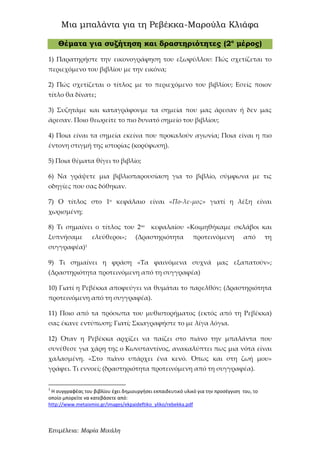 Μια μπαλάντα για τη Ρεβέκκα-Μαρούλα Κλιάφα
Επιμέλεια: Μαρία Μιχάλη
Θέματα για συζήτηση και δραστηριότητες (2ο
μέρος)
1) Παρατηρήστε την εικονογράφηση του εξωφύλλου: Πώς σχετίζεται το
περιεχόμενο του βιβλίου με την εικόνα;
2) Πώς σχετίζεται ο τίτλος με το περιεχόμενο του βιβλίου; Εσείς ποιον
τίτλο θα δίνατε;
3) Συζητάμε και καταγράφουμε τα σημεία που μας άρεσαν ή δεν μας
άρεσαν. Ποιο θεωρείτε το πιο δυνατό σημείο του βιβλίου;
4) Ποια είναι τα σημεία εκείνα που προκαλούν αγωνία; Ποια είναι η πιο
έντονη στιγμή της ιστορίας (κορύφωση).
5) Ποια θέματα θίγει το βιβλίο;
6) Να γράψετε μια βιβλιοπαρουσίαση για το βιβλίο, σύμφωνα με τις
οδηγίες που σας δόθηκαν.
7) Ο τίτλος στο 1ο κεφάλαιο είναι «Πο-λε-μος» γιατί η λέξη είναι
χωρισμένη;
8) Τι σημαίνει ο τίτλος του 2ου
κεφαλαίου «Κοιμηθήκαμε σκλάβοι και
ξυπνήσαμε ελεύθεροι»; (Δραστηριότητα προτεινόμενη από τη
συγγραφέα)1
9) Τι σημαίνει η φράση «Τα φαινόμενα συχνά μας εξαπατούν»;
(Δραστηριότητα προτεινόμενη από τη συγγραφέα)
10) Γιατί η Ρεβέκκα αποφεύγει να θυμάται το παρελθόν; (Δραστηριότητα
προτεινόμενη από τη συγγραφέα).
11) Ποιο από τα πρόσωπα του μυθιστορήματος (εκτός από τη Ρεβέκκα)
σας έκανε εντύπωση; Γιατί; Σκιαγραφήστε το με λίγα λόγια.
12) Όταν η Ρεβέκκα αρχίζει να παίζει στο πιάνο την μπαλάντα που
συνέθεσε για χάρη της ο Κωνσταντίνος, ανακαλύπτει πως μια νότα είναι
χαλασμένη. «Στο πιάνο υπάρχει ένα κενό. Όπως και στη ζωή μου»
γράφει. Τι εννοεί; (δραστηριότητα προτεινόμενη από τη συγγραφέα).
1
Η συγγραφέας του βιβλίου έχει δημιουργήσει εκπαιδευτικό υλικό για την προσέγγιση του, το
οποίο μπορείτε να κατεβάσετε από:
http://www.metaixmio.gr/images/ekpaideftiko_yliko/rebekka.pdf
 