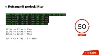 Retransmit period: jitter42
PING highload.ru (178.248.233.16): 56 data bytes
icmp_seq=11 ttl=43 time=117.177 ms
icmp_seq=12 ttl=43 time=132.868 ms
icmp_seq=13 ttl=43 time=176.413 ms
icmp_seq=14 ttl=43 time=225.981 ms
50 ms
avg jitter
117ms to 132ms = 15ms
132ms to 176ms = 44ms
176ms to 225ms = 79ms 
(14 + 44 + 79) / 3 = 46ms
 