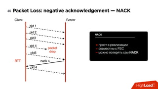 Packet Loss: negative acknowledgement — NACK46
Client Server
pkt 1
pkt 2
pkt 4
nack 4
pkt 4
packet
drop
RTT
NACK
+ прост в реализации
+ совместим с FEC
– можно потерять сам NACK
pkt3
pkt5
 
