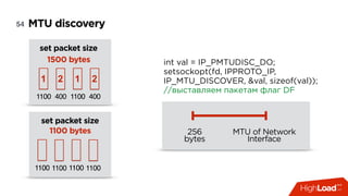 MTU discovery54
int val = IP_PMTUDISC_DO;
setsockopt(fd, IPPROTO_IP,
IP_MTU_DISCOVER, &val, sizeof(val)); 
//выставляем пакетам флаг DF
256
bytes
MTU of Network
Interface
set packet size
1500 bytes
1100 4001100
1 2
1100 4001100
1 2
set packet size 
1100 bytes
1100 11001100 1100 11001100
 