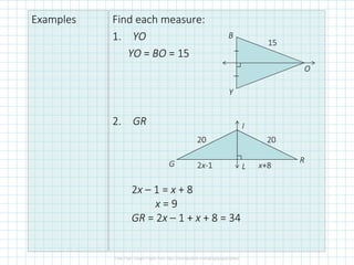 Examples Find each measure:
1. YO
YO = BO = 15
2. GR
B
O
Y
15
G
I
R
L
20 20
2x-1 x+8
2x – 1 = x + 8
x = 9
GR = 2x – 1 + x + 8 = 34
 