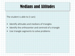 Medians and Altitudes
The student is able to (I can):
• Identify altitudes and medians of triangles
• Identify the orthocenter and centroid of a triangle
• Use triangle segments to solve problems
 