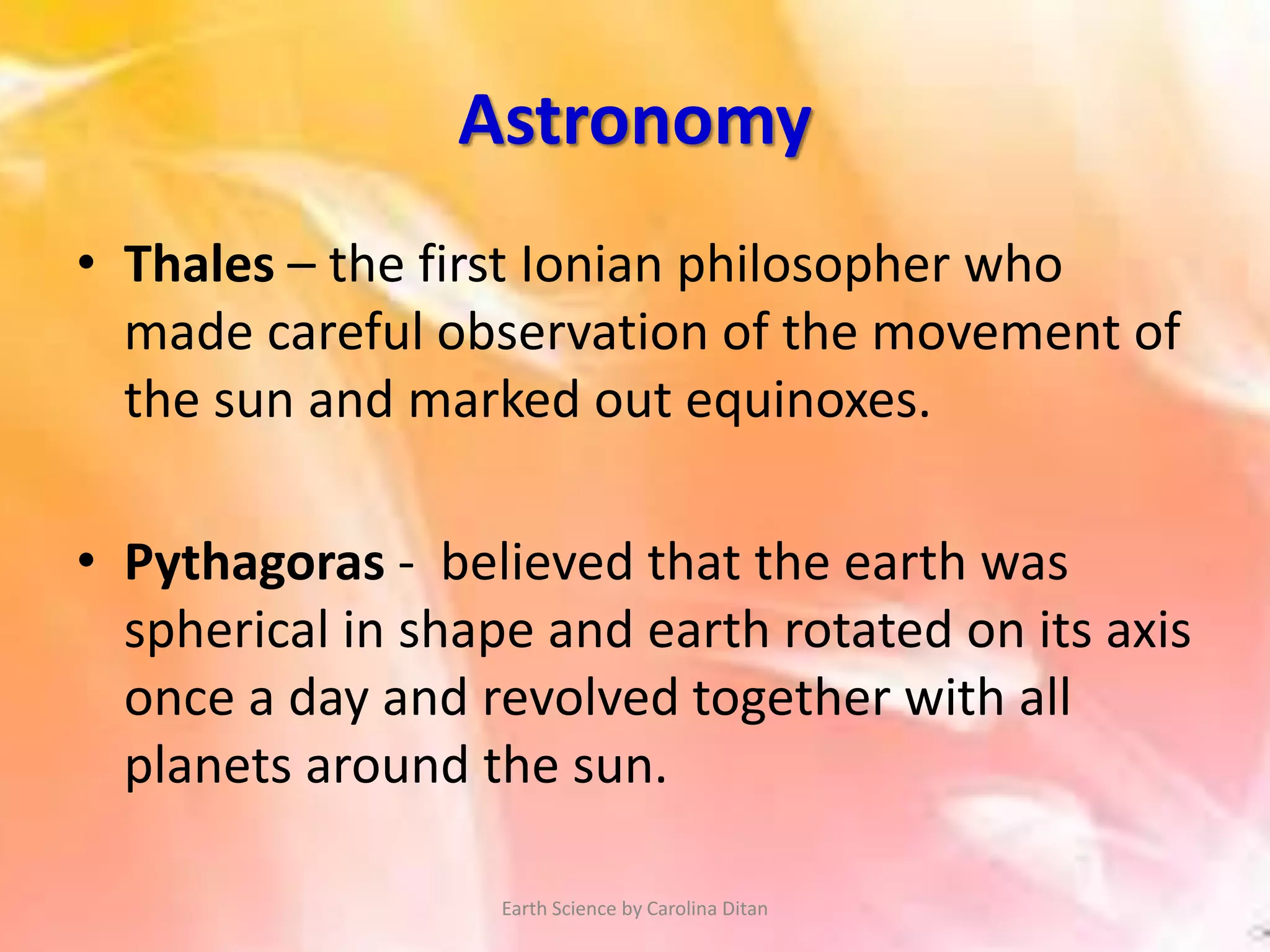 Astronomy
• Thales – the first Ionian philosopher who
made careful observation of the movement of
the sun and marked out equinoxes.
• Pythagoras - believed that the earth was
spherical in shape and earth rotated on its axis
once a day and revolved together with all
planets around the sun.
Earth Science by Carolina Ditan
 