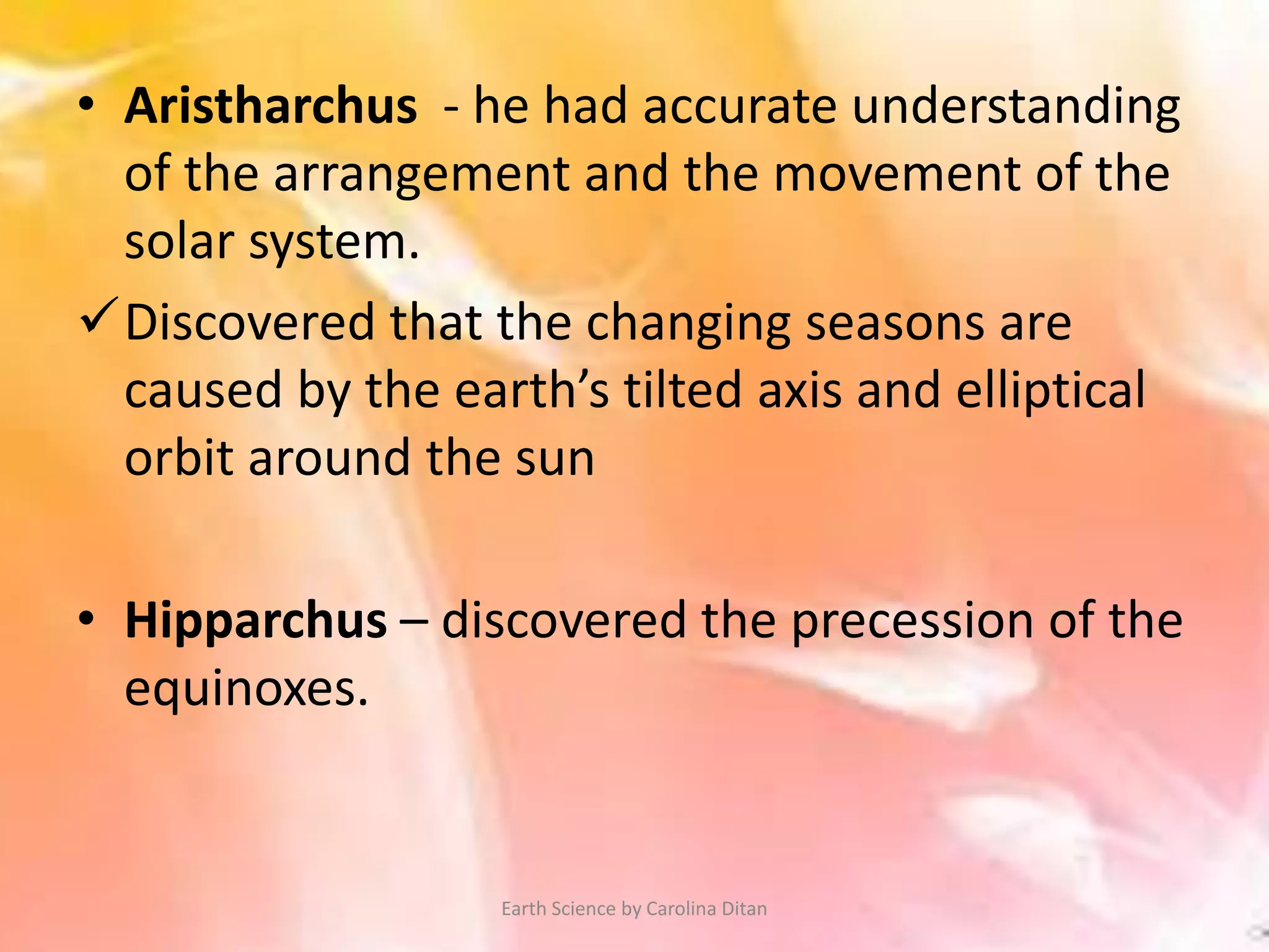 • Aristharchus - he had accurate understanding
of the arrangement and the movement of the
solar system.
Discovered that the changing seasons are
caused by the earth’s tilted axis and elliptical
orbit around the sun
• Hipparchus – discovered the precession of the
equinoxes.
Earth Science by Carolina Ditan
 