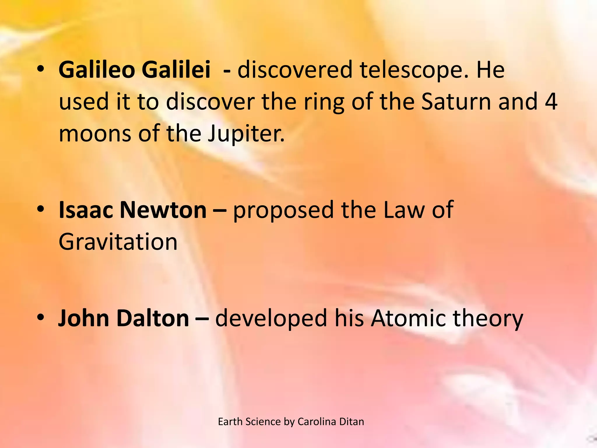 • Galileo Galilei - discovered telescope. He
used it to discover the ring of the Saturn and 4
moons of the Jupiter.
• Isaac Newton – proposed the Law of
Gravitation
• John Dalton – developed his Atomic theory
Earth Science by Carolina Ditan
 