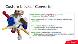 Custom blocks - Converter
public abstract class Converter<SI, SO, DI, DO>;
implements Closeable, FinalState {
public Converter<SI, SO, DI, DO> init(WorkUnitState workUnit) {
return this;
}
public abstract SO convertSchema
(SI inputSchema, WorkUnitState workUnit)
throws SchemaConversionException;
public abstract Iterable<DO> convertRecord
(SO outputSchema, DI inputRecord, WorkUnitState workUnit)
throws DataConversionException;
}
 