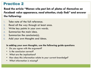 Practice 2
1. Take note of the full reference.
2. Read all the way through at least once.
3. Write key points in your own words.
4. Summarize the main idea.
5. Summarize the conclusion(s).
6. Add your own thoughts and ideas.
In adding your own thoughts, use the following guide questions
• Do you agree with the argument?
• Is the conclusion correct?
• What are the implications?
• How does this information relate to your current knowledge?
• What information is missing?
Read the article “Women who post lots of photos of themselves on
Facebook value appearance, need attention, study finds” and answer
the following:
 