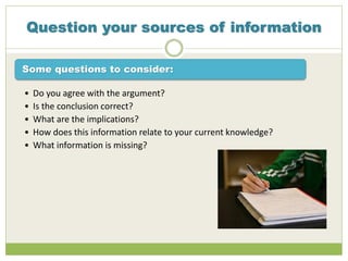Question your sources of information
Some questions to consider:
• Do you agree with the argument?
• Is the conclusion correct?
• What are the implications?
• How does this information relate to your current knowledge?
• What information is missing?
 
