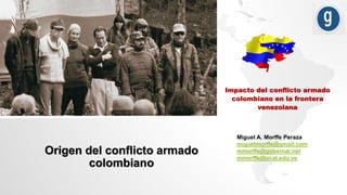 Impacto del conflicto armado
colombiano en la frontera
venezolana
Miguel A. Morffe Peraza
miguelmorffe@gmail.com
mmorffe@gobernar.net
mmorffe@ucat.edu.ve
Origen del conflicto armado
colombiano
 