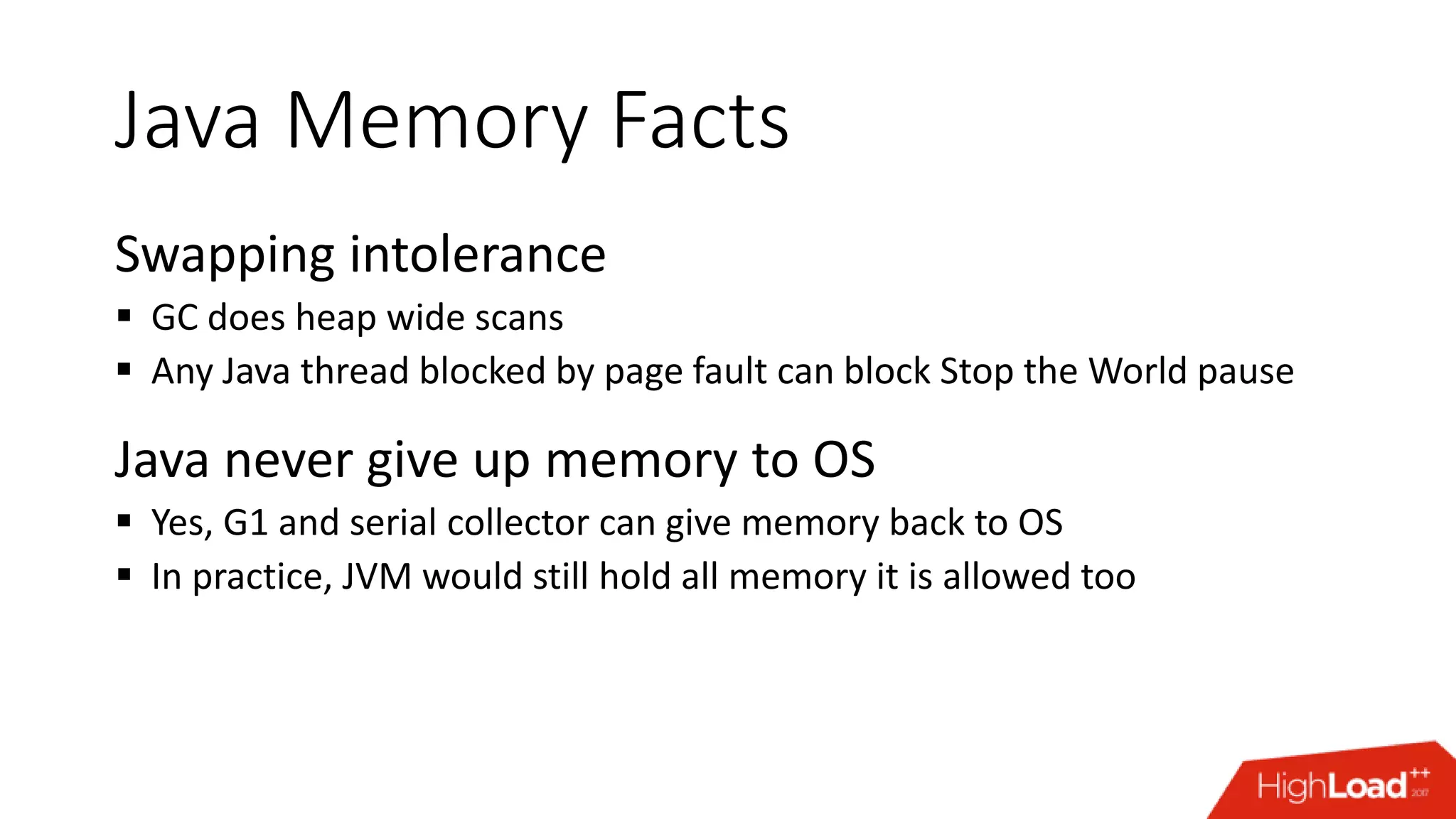 Java Memory Facts Swapping intolerance  GC does heap wide scans  Any Java thread blocked by page fault can block Stop the World pause Java never give up memory to OS  Yes, G1 and serial collector can give memory back to OS  In practice, JVM would still hold all memory it is allowed too 