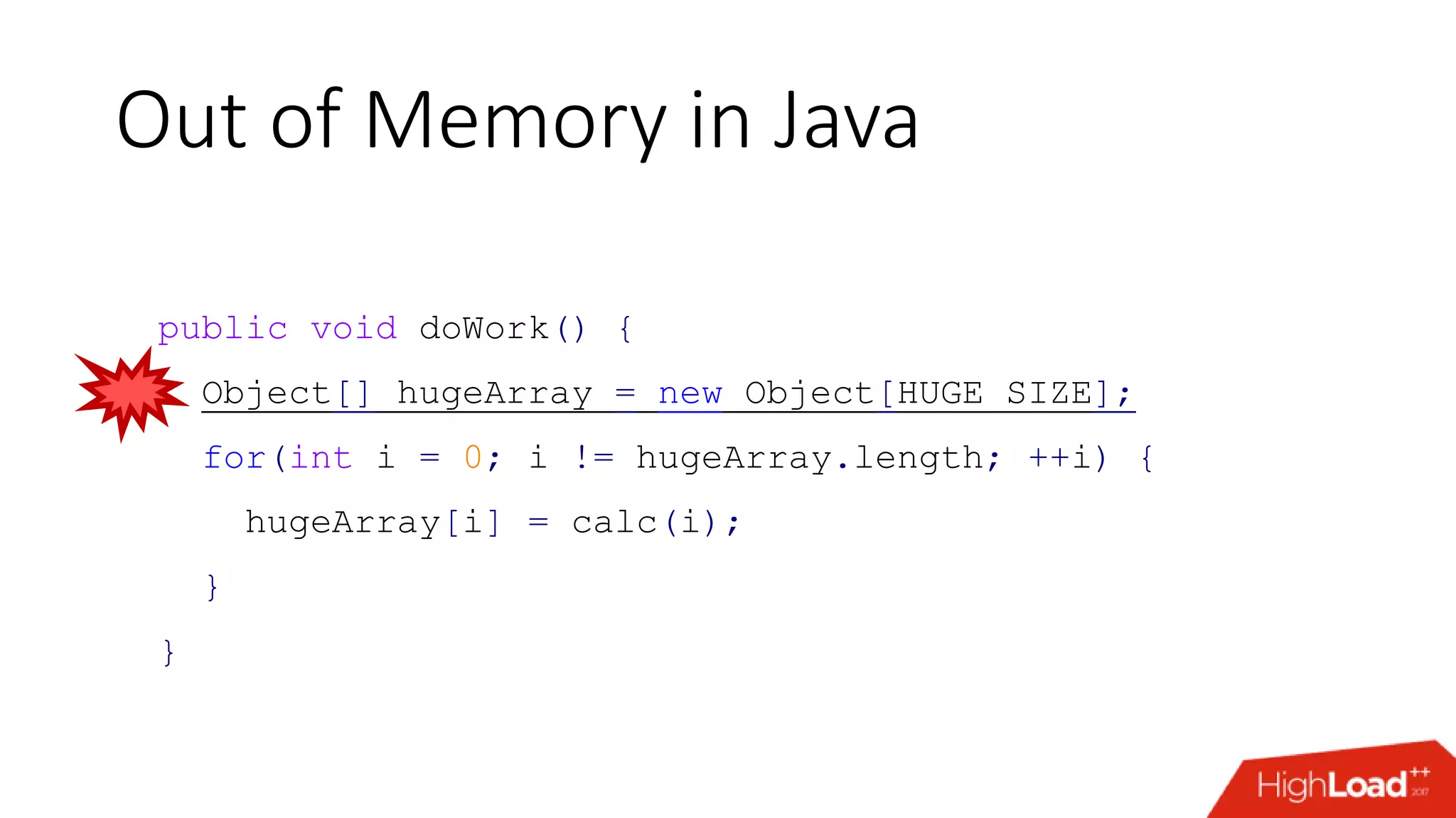 Out of Memory in Java public void doWork() { Object[] hugeArray = new Object[HUGE_SIZE]; for(int i = 0; i != hugeArray.length; ++i) { hugeArray[i] = calc(i); } } 