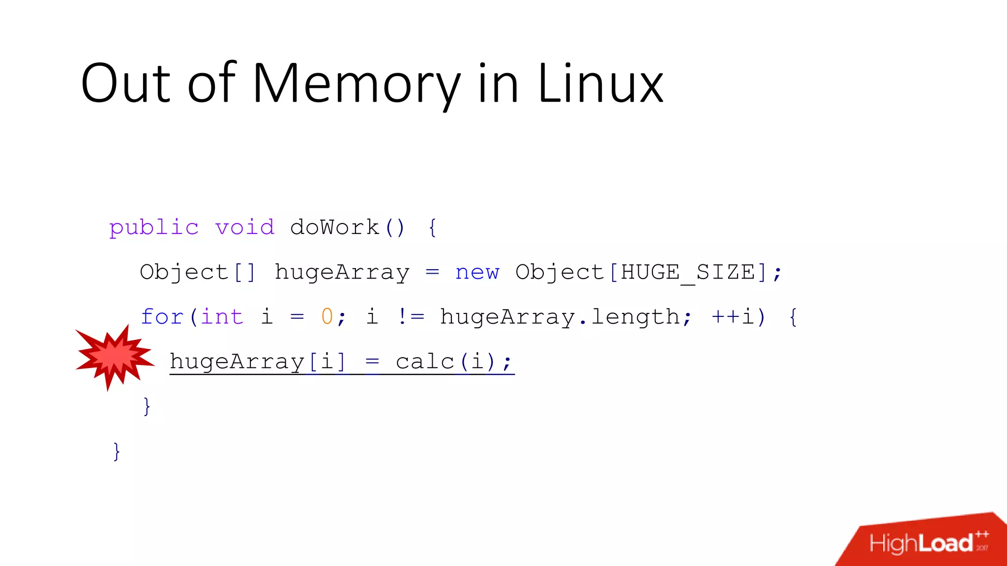 Out of Memory in Linux public void doWork() { Object[] hugeArray = new Object[HUGE_SIZE]; for(int i = 0; i != hugeArray.length; ++i) { hugeArray[i] = calc(i); } } 