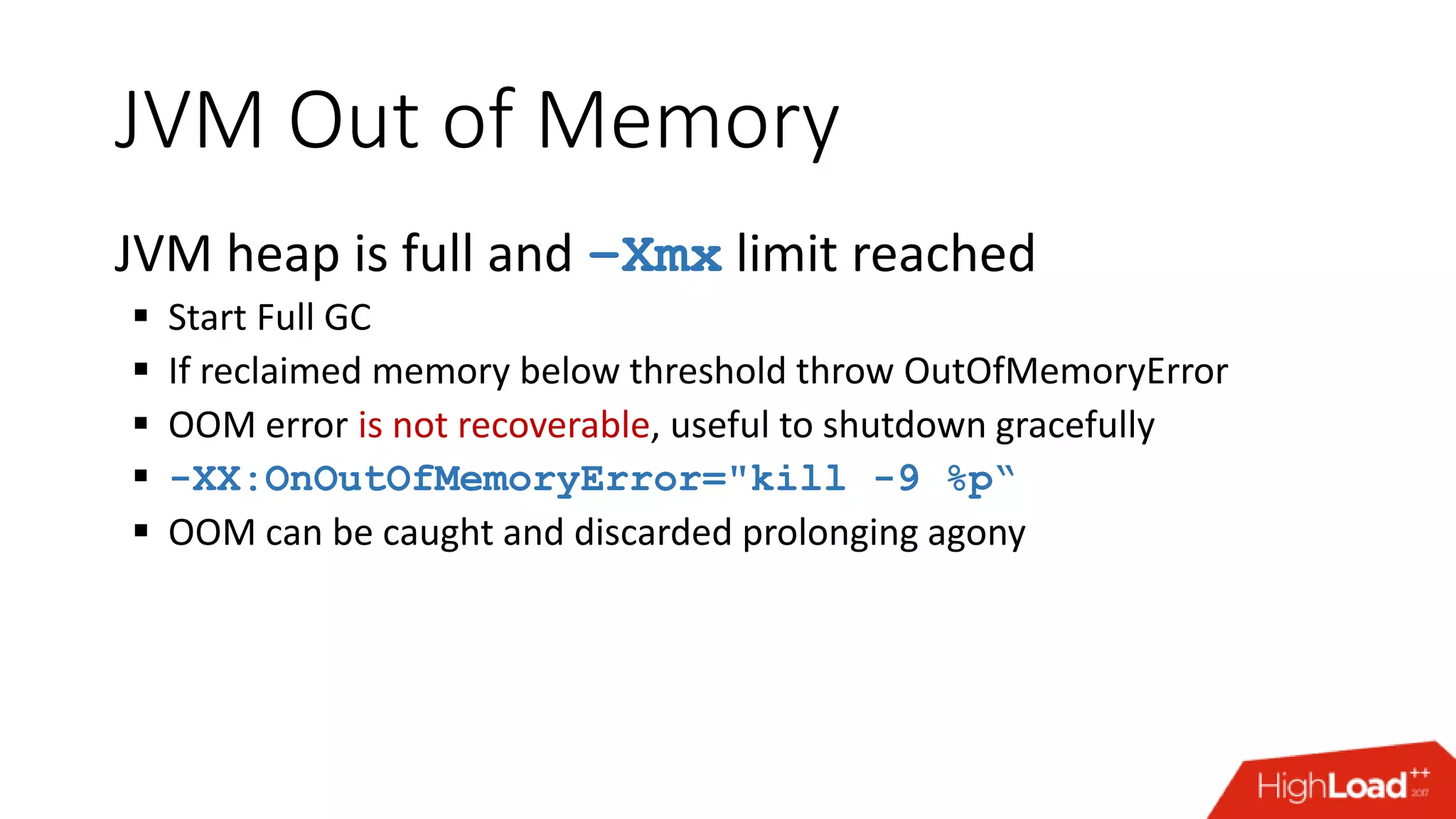 JVM Out of Memory JVM heap is full and –Xmx limit reached  Start Full GC  If reclaimed memory below threshold throw OutOfMemoryError  OOM error is not recoverable, useful to shutdown gracefully  -XX:OnOutOfMemoryError="kill -9 %p“  OOM can be caught and discarded prolonging agony 