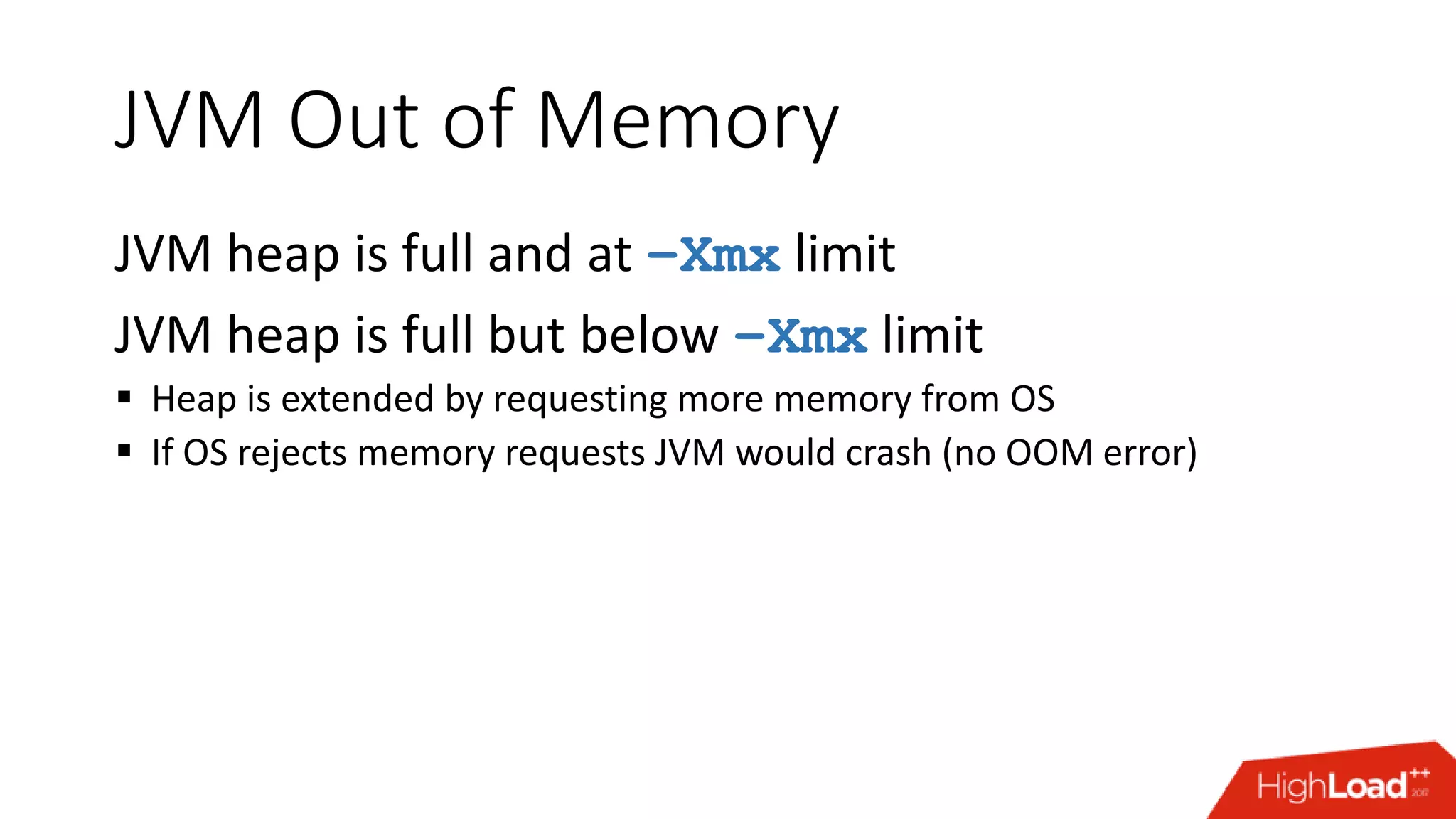 JVM Out of Memory JVM heap is full and at –Xmx limit JVM heap is full but below –Xmx limit  Heap is extended by requesting more memory from OS  If OS rejects memory requests JVM would crash (no OOM error) 