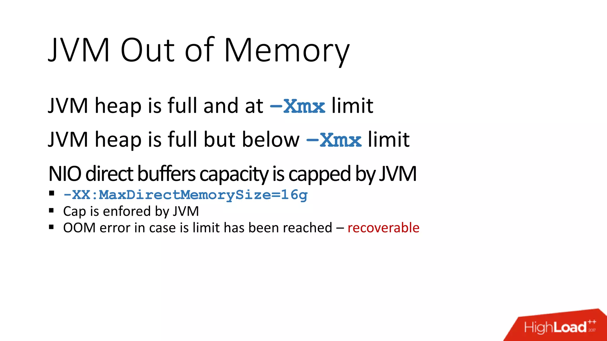 JVM Out of Memory JVM heap is full and at –Xmx limit JVM heap is full but below –Xmx limit NIOdirectbufferscapacityiscappedbyJVM  -XX:MaxDirectMemorySize=16g  Cap is enfored by JVM  OOM error in case is limit has been reached – recoverable 