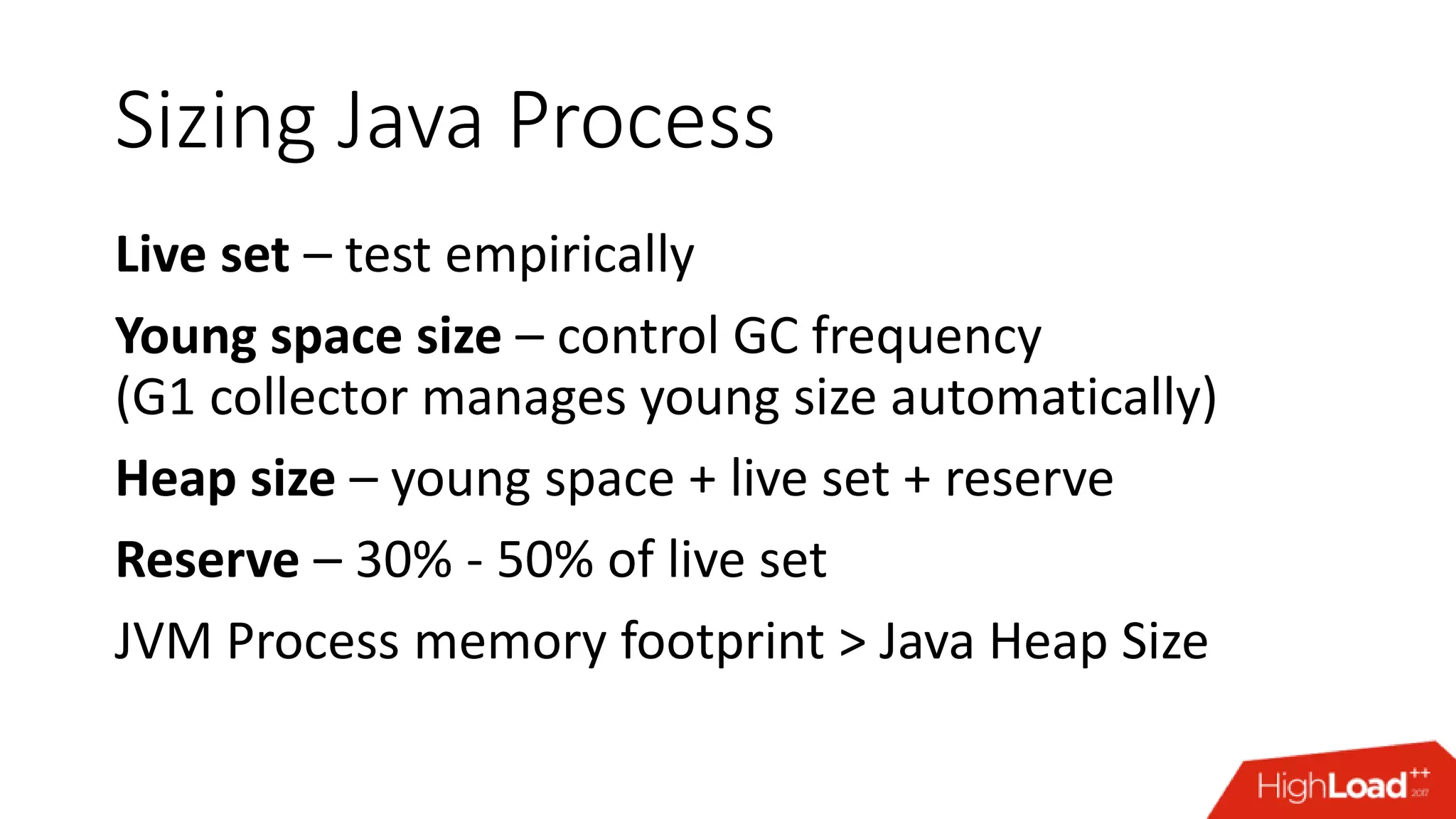 Sizing Java Process Live set – test empirically Young space size – control GC frequency (G1 collector manages young size automatically) Heap size – young space + live set + reserve Reserve – 30% - 50% of live set JVM Process memory footprint > Java Heap Size 