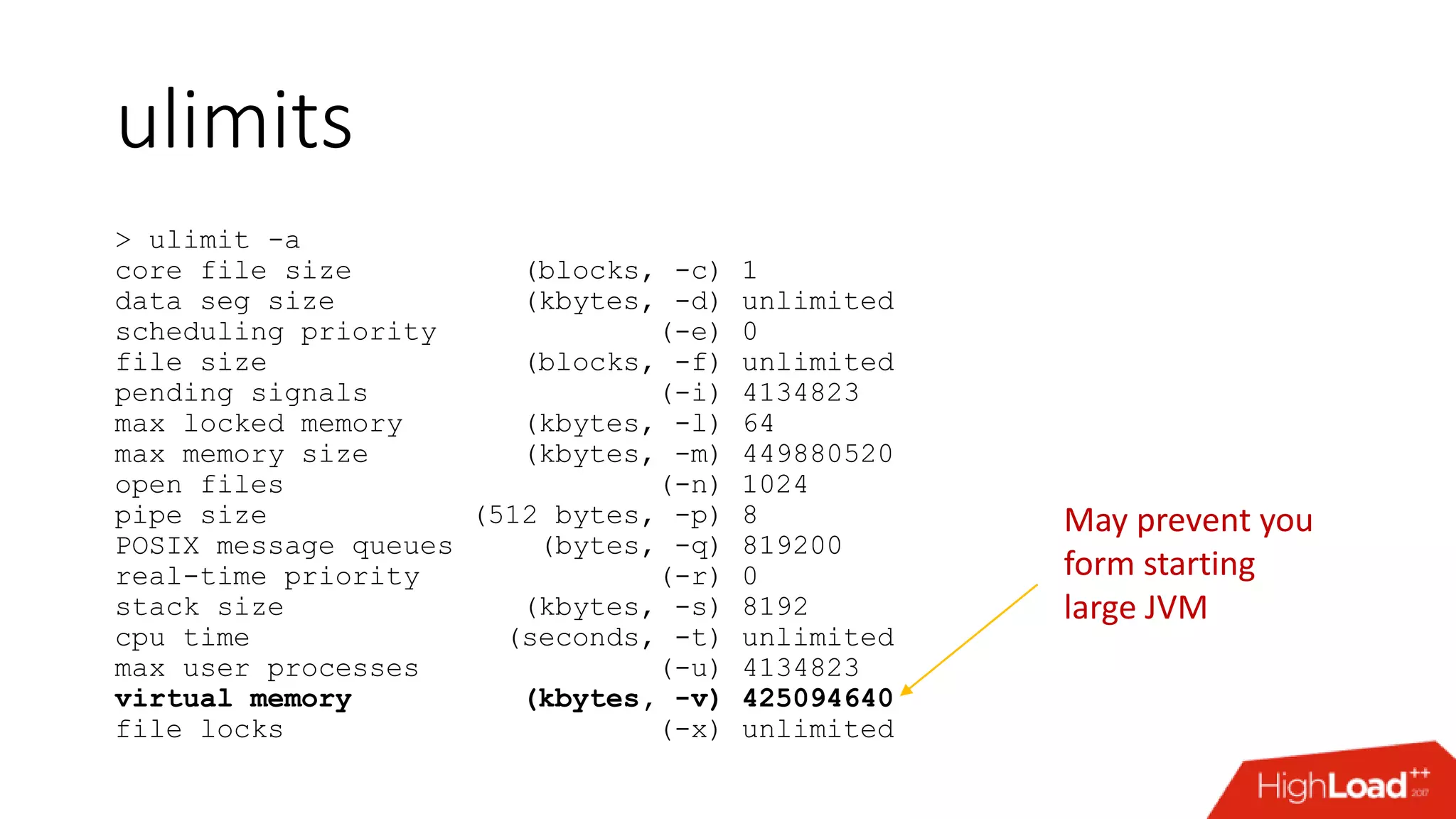ulimits > ulimit -a core file size (blocks, -c) 1 data seg size (kbytes, -d) unlimited scheduling priority (-e) 0 file size (blocks, -f) unlimited pending signals (-i) 4134823 max locked memory (kbytes, -l) 64 max memory size (kbytes, -m) 449880520 open files (-n) 1024 pipe size (512 bytes, -p) 8 POSIX message queues (bytes, -q) 819200 real-time priority (-r) 0 stack size (kbytes, -s) 8192 cpu time (seconds, -t) unlimited max user processes (-u) 4134823 virtual memory (kbytes, -v) 425094640 file locks (-x) unlimited May prevent you form starting large JVM 
